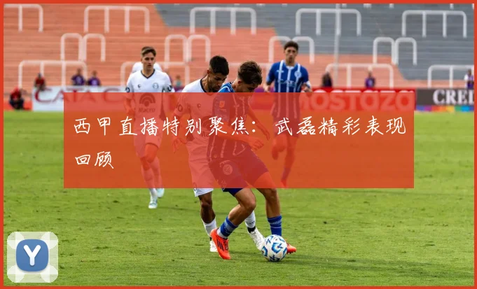 西甲直播特别聚焦：武磊精彩表现回顾