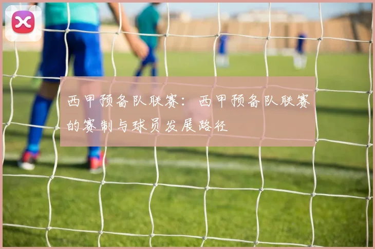 西甲预备队联赛：西甲预备队联赛的赛制与球员发展路径