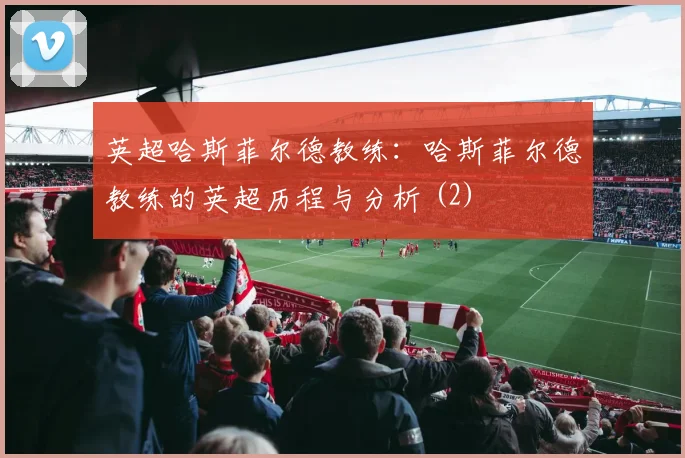 英超哈斯菲尔德教练：哈斯菲尔德教练的英超历程与分析 (2)