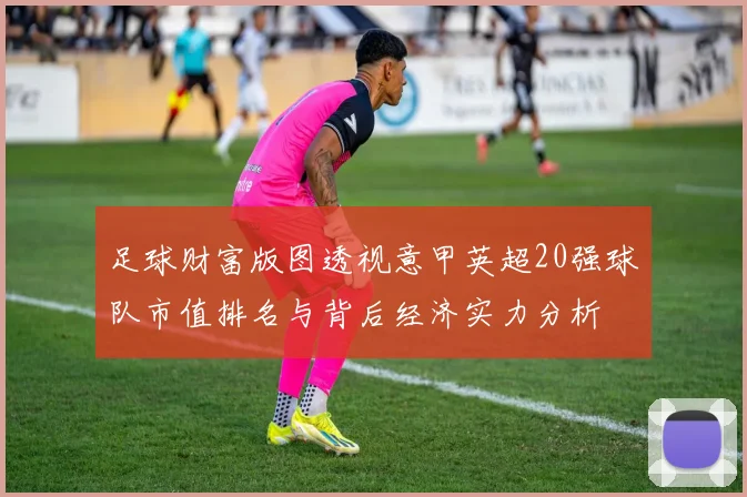 足球财富版图透视意甲英超20强球队市值排名与背后经济实力分析